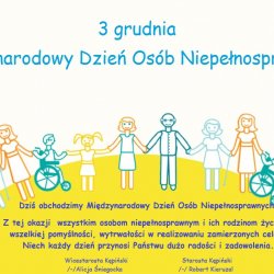 Dziś obchodzimy Międzynarodowy Dzień Osób Niepełnosprawnych.  Jest to święto ustanowione w 1992 roku przez Zgromadzenie Ogólne ONZ.  Z tej okazji  wszystkim osobom niepełnosprawnym i ich rodzinom życzymy wszelkiej pomyślności, wytrwałości w realizowaniu zamierzonych celów.  Niech każdy dzień przynosi Państwu dużo radości i zadowolenia.