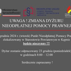 UWAGA ! ZMIANA DYŻURU NIEODPŁATNEJ POMOCY PRAWNEJ  24 grudnia 2024 r. (wtorek) Punkt Nieodpłatnej Pomocy Prawnej zlokalizowany w Starostowie Powiatowym w Kępnie będzie nieczynny !!!  Dyżur zostanie odpracowany 23 grudnia (poniedziałek) w godzinach 8:00 – 12:00  Serdecznie zapraszamy !