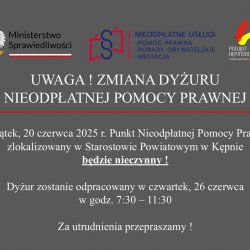 UWAGA ! ZMIANA DYŻURU NIEODPŁATNEJ POMOCY PRAWNEJ  W piątek, 20 czerwca 2025 r. Punkt Nieodpłatnej Pomocy Prawnej zlokalizowany w Starostowie Powiatowym w Kępnie będzie nieczynny !  Dyżur zostanie odpracowany w czwartek, 26 czerwca w godz. 7:30 – 11:30  Za utrudnienia przepraszamy !